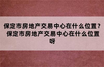 保定市房地产交易中心在什么位置？ 保定市房地产交易中心在什么位置呀